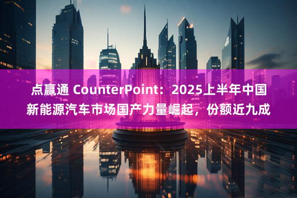 点赢通 CounterPoint：2025上半年中国新能源汽车市场国产力量崛起，份额近九成