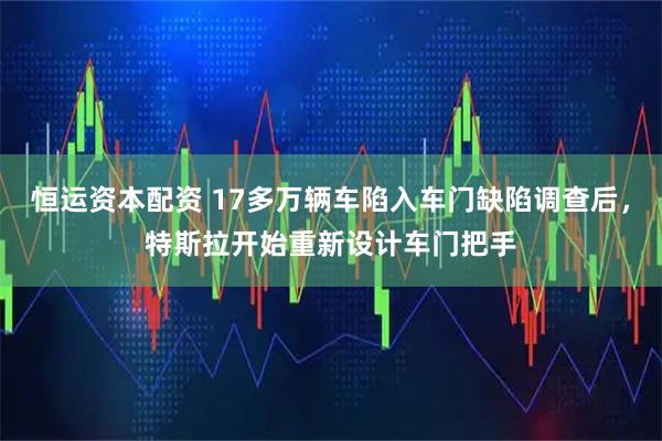 恒运资本配资 17多万辆车陷入车门缺陷调查后，特斯拉开始重新设计车门把手