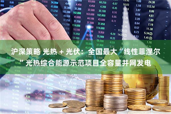 沪深策略 光热 + 光伏：全国最大“线性菲涅尔”光热综合能源示范项目全容量并网发电