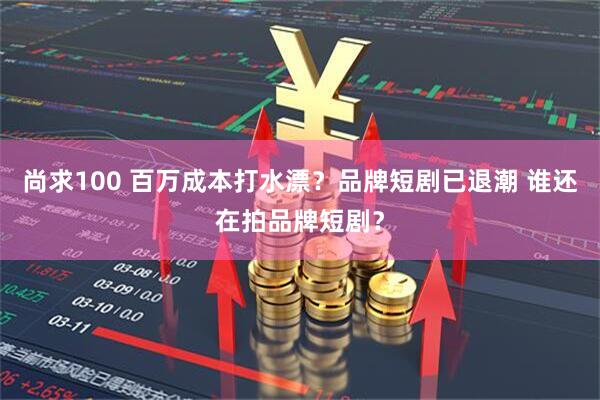 尚求100 百万成本打水漂？品牌短剧已退潮 谁还在拍品牌短剧？