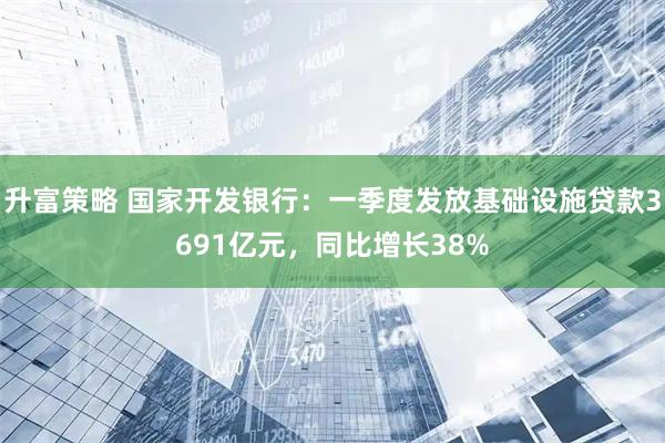 升富策略 国家开发银行：一季度发放基础设施贷款3691亿元，同比增长38%