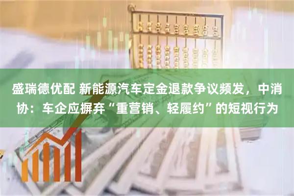盛瑞德优配 新能源汽车定金退款争议频发，中消协：车企应摒弃“重营销、轻履约”的短视行为