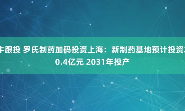 牛跟投 罗氏制药加码投资上海：新制药基地预计投资20.4亿元 2031年投产