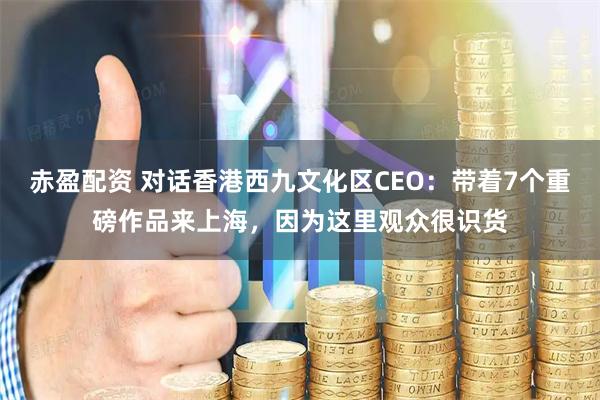 赤盈配资 对话香港西九文化区CEO：带着7个重磅作品来上海，因为这里观众很识货