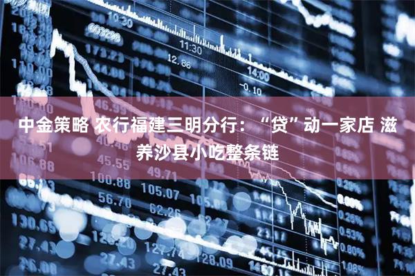 中金策略 农行福建三明分行：“贷”动一家店 滋养沙县小吃整条链