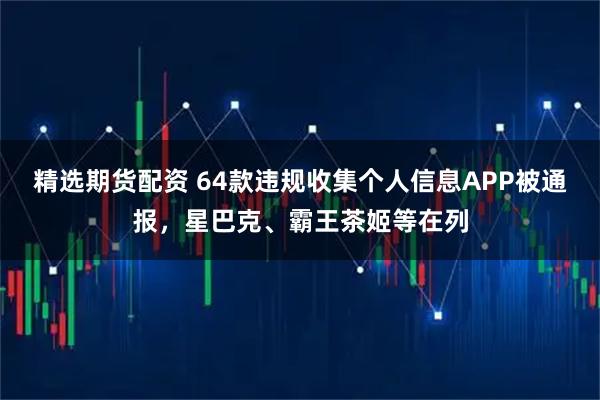 精选期货配资 64款违规收集个人信息APP被通报，星巴克、霸王茶姬等在列
