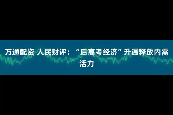 万通配资 人民财评：“后高考经济”升温释放内需活力