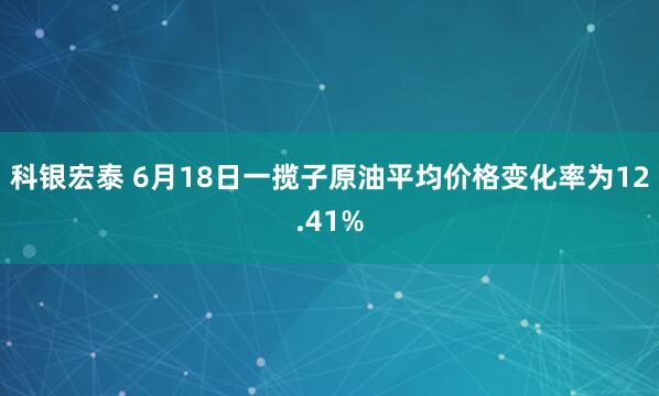 科银宏泰 6月18日一揽子原油平均价格变化率为12.41%
