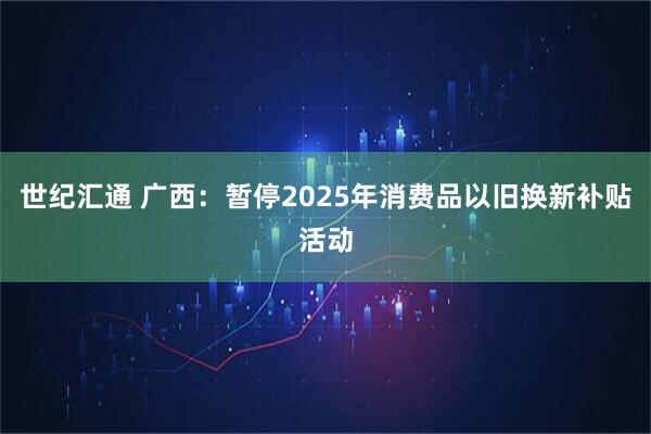 世纪汇通 广西：暂停2025年消费品以旧换新补贴活动