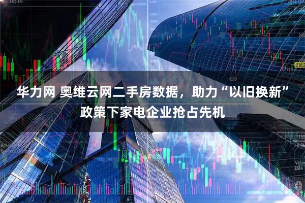 华力网 奥维云网二手房数据，助力“以旧换新”政策下家电企业抢占先机