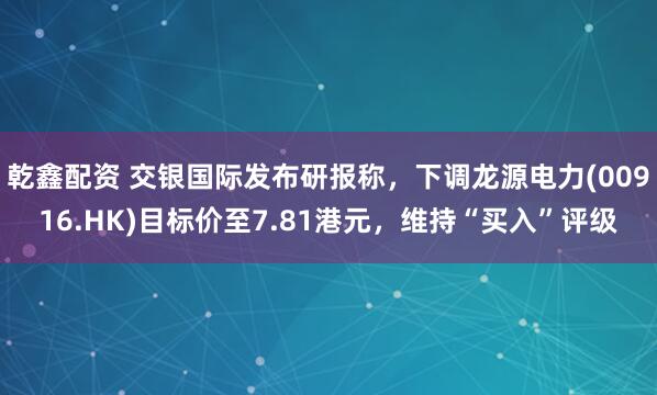 乾鑫配资 交银国际发布研报称，下调龙源电力(00916.HK)目标价至7.81港元，维持“买入”评级