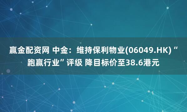赢金配资网 中金：维持保利物业(06049.HK)“跑赢行业”评级 降目标价至38.6港元