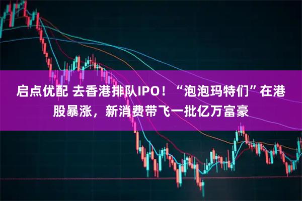 启点优配 去香港排队IPO！“泡泡玛特们”在港股暴涨，新消费带飞一批亿万富豪