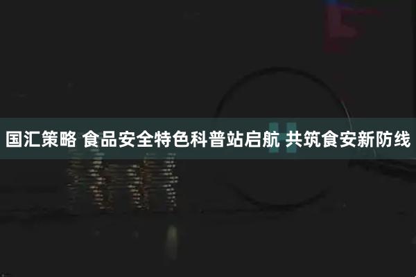 国汇策略 食品安全特色科普站启航 共筑食安新防线