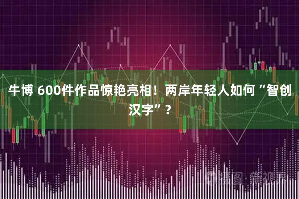 牛博 600件作品惊艳亮相！两岸年轻人如何“智创汉字”？
