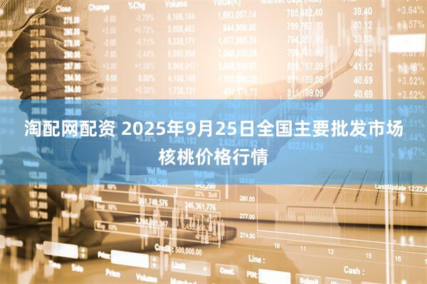 淘配网配资 2025年9月25日全国主要批发市场核桃价格行情