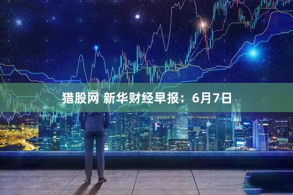 猎股网 新华财经早报：6月7日