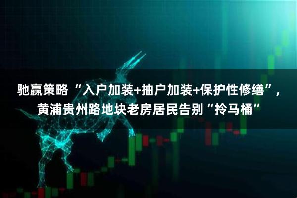 驰赢策略 “入户加装+抽户加装+保护性修缮”，黄浦贵州路地块老房居民告别“拎马桶”