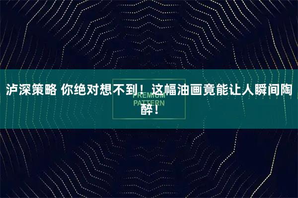 泸深策略 你绝对想不到！这幅油画竟能让人瞬间陶醉！