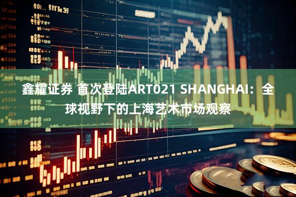 鑫耀证券 首次登陆ART021 SHANGHAI：全球视野下的上海艺术市场观察