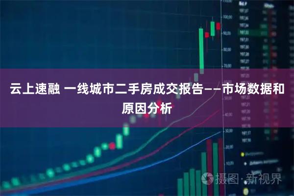 云上速融 一线城市二手房成交报告——市场数据和原因分析