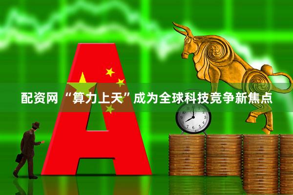 配资网 “算力上天”成为全球科技竞争新焦点
