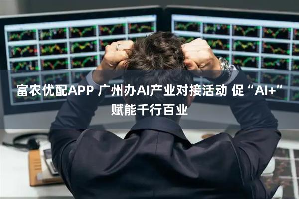 富农优配APP 广州办AI产业对接活动 促“AI+”赋能千行百业