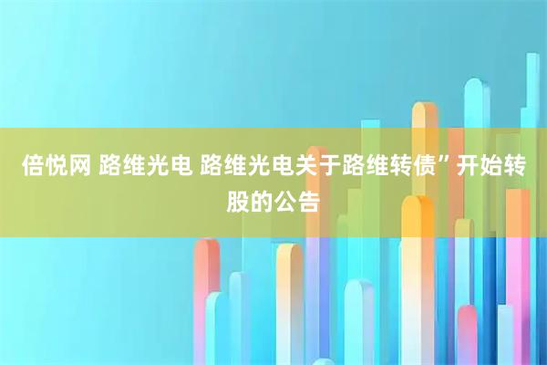 倍悦网 路维光电 路维光电关于路维转债”开始转股的公告
