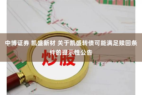 中博证券 凯盛新材 关于凯盛转债可能满足赎回条件的提示性公告