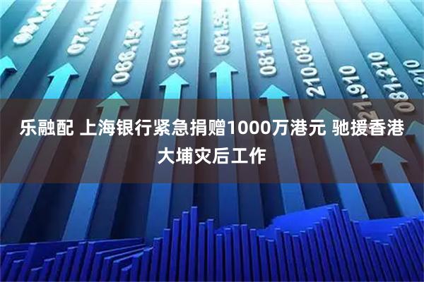 乐融配 上海银行紧急捐赠1000万港元 驰援香港大埔灾后工作
