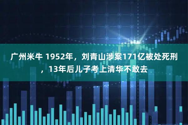 广州米牛 1952年，刘青山涉案171亿被处死刑，13年后儿子考上清华不敢去