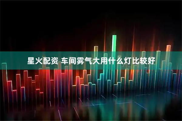 星火配资 车间雾气大用什么灯比较好