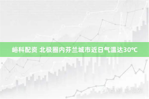 峪科配资 北极圈内芬兰城市近日气温达30℃
