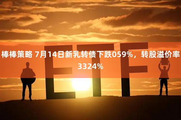 棒棒策略 7月14日新乳转债下跌059%，转股溢价率3324%