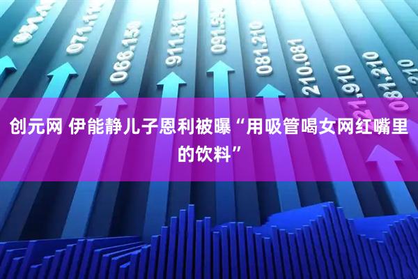 创元网 伊能静儿子恩利被曝“用吸管喝女网红嘴里的饮料”