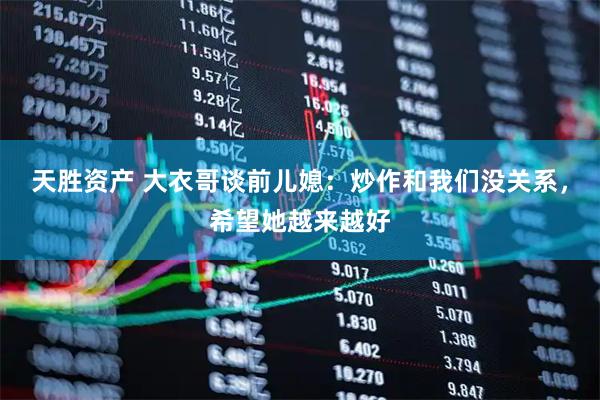 天胜资产 大衣哥谈前儿媳：炒作和我们没关系，希望她越来越好