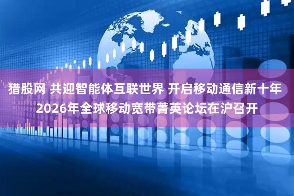 猎股网 共迎智能体互联世界 开启移动通信新十年 2026年全球移动宽带菁英论坛在沪召开