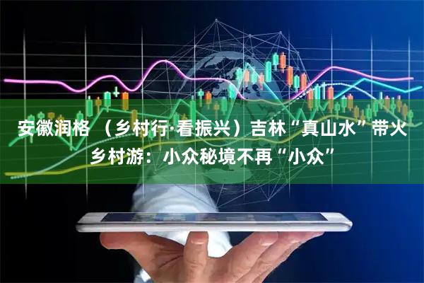 安徽润格 （乡村行·看振兴）吉林“真山水”带火乡村游：小众秘境不再“小众”
