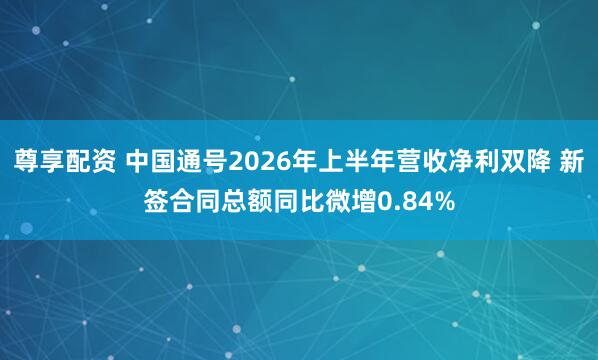 尊享配资 中国通号2026年上半年营收净利双降 新签合同总额同比微增0.84%
